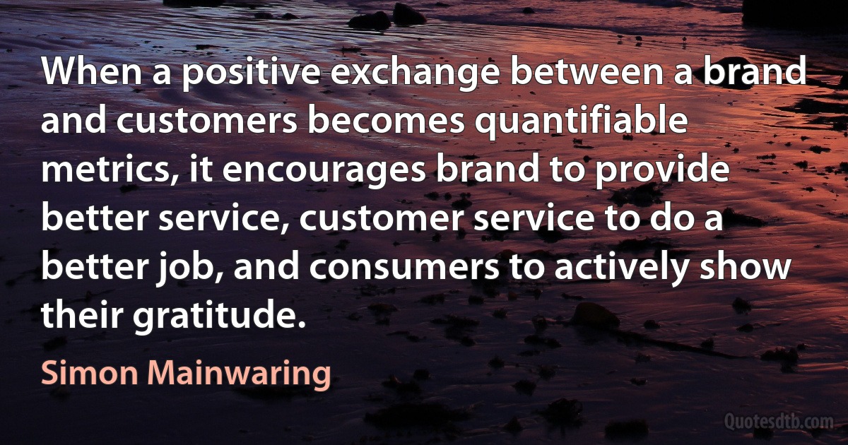 When a positive exchange between a brand and customers becomes quantifiable metrics, it encourages brand to provide better service, customer service to do a better job, and consumers to actively show their gratitude. (Simon Mainwaring)