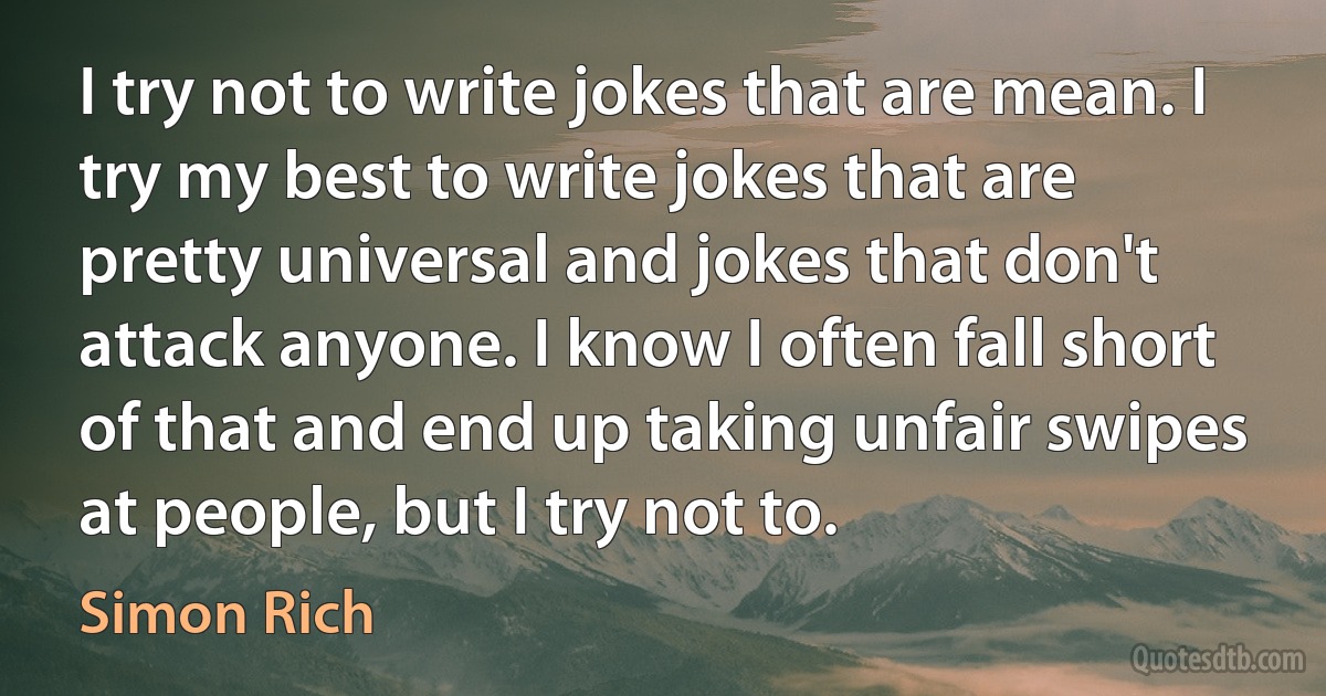 I try not to write jokes that are mean. I try my best to write jokes that are pretty universal and jokes that don't attack anyone. I know I often fall short of that and end up taking unfair swipes at people, but I try not to. (Simon Rich)