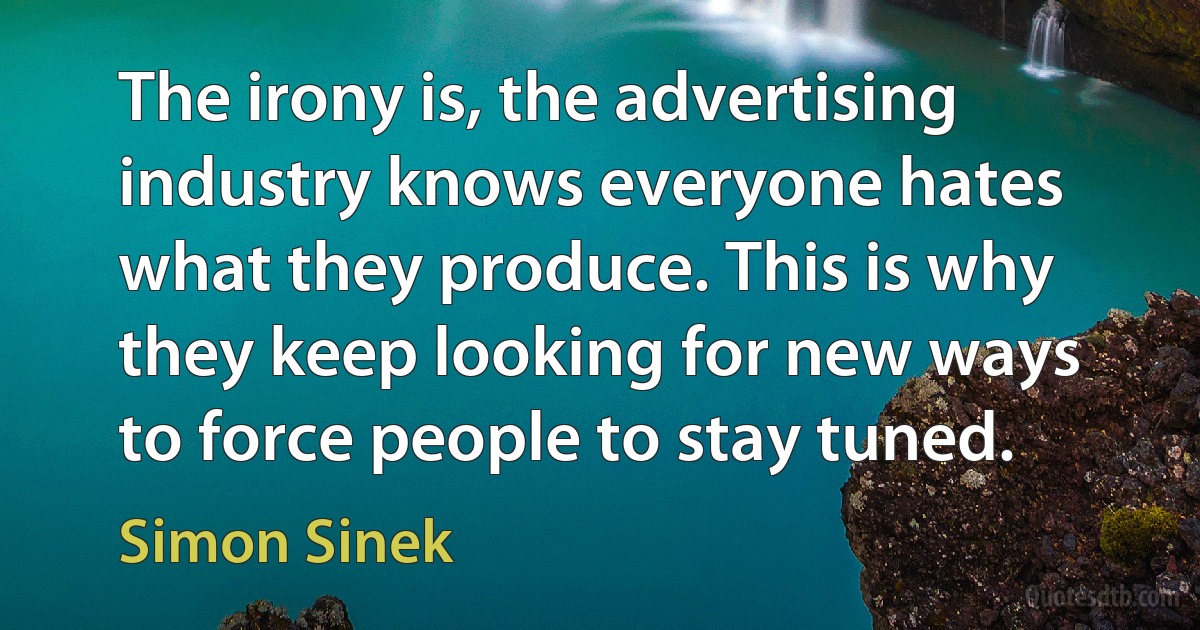 The irony is, the advertising industry knows everyone hates what they produce. This is why they keep looking for new ways to force people to stay tuned. (Simon Sinek)