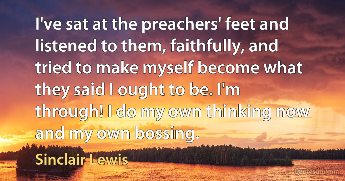 I've sat at the preachers' feet and listened to them, faithfully, and tried to make myself become what they said I ought to be. I'm through! I do my own thinking now and my own bossing. (Sinclair Lewis)