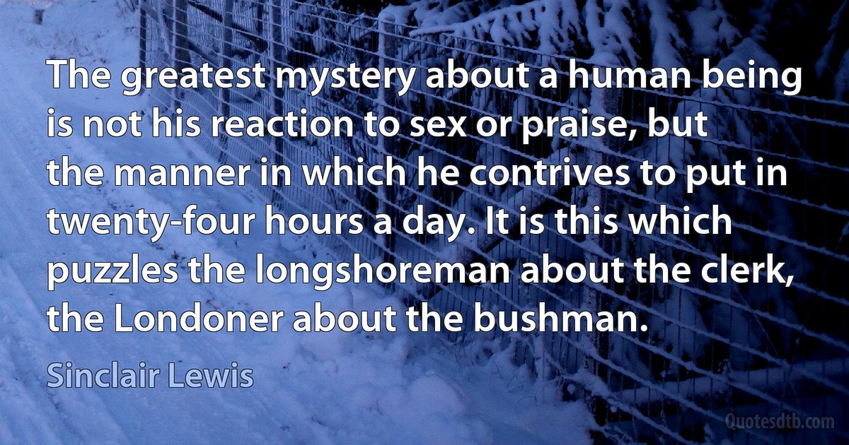 The greatest mystery about a human being is not his reaction to sex or praise, but the manner in which he contrives to put in twenty-four hours a day. It is this which puzzles the longshoreman about the clerk, the Londoner about the bushman. (Sinclair Lewis)