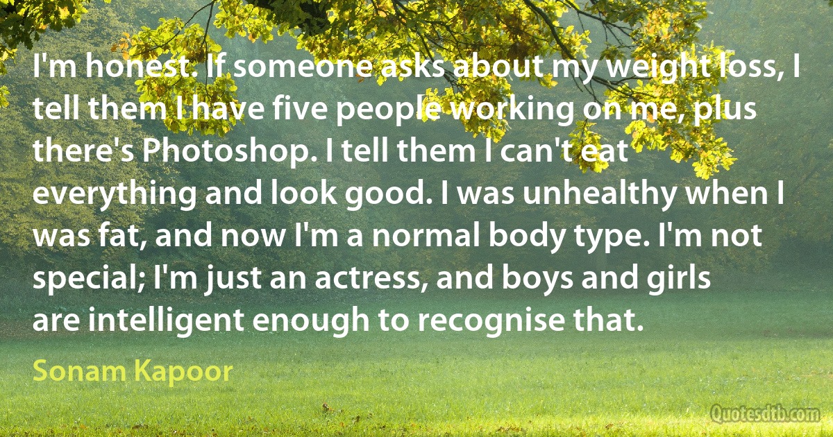 I'm honest. If someone asks about my weight loss, I tell them I have five people working on me, plus there's Photoshop. I tell them I can't eat everything and look good. I was unhealthy when I was fat, and now I'm a normal body type. I'm not special; I'm just an actress, and boys and girls are intelligent enough to recognise that. (Sonam Kapoor)