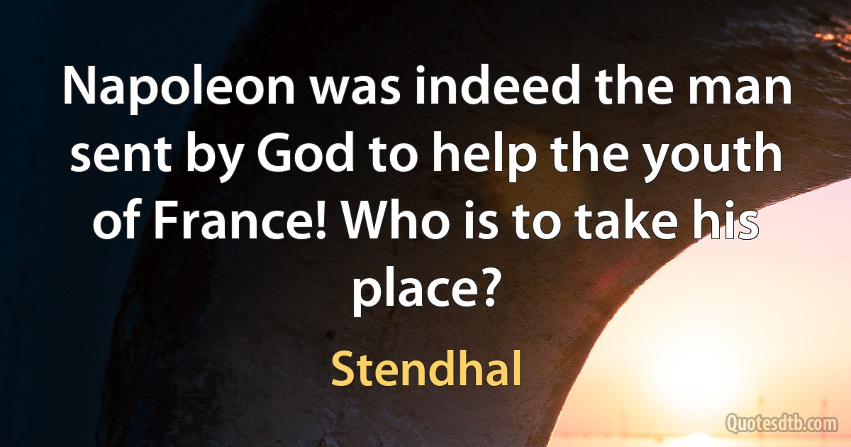 Napoleon was indeed the man sent by God to help the youth of France! Who is to take his place? (Stendhal)