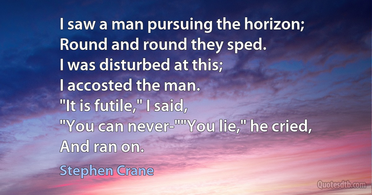 I saw a man pursuing the horizon;
Round and round they sped.
I was disturbed at this;
I accosted the man.
"It is futile," I said,
"You can never-""You lie," he cried,
And ran on. (Stephen Crane)