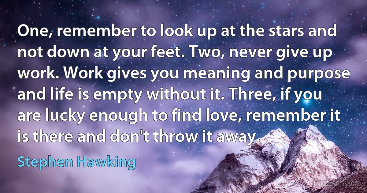 One, remember to look up at the stars and not down at your feet. Two, never give up work. Work gives you meaning and purpose and life is empty without it. Three, if you are lucky enough to find love, remember it is there and don't throw it away. (Stephen Hawking)