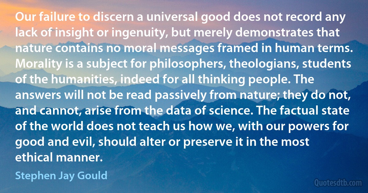 Our failure to discern a universal good does not record any lack of insight or ingenuity, but merely demonstrates that nature contains no moral messages framed in human terms. Morality is a subject for philosophers, theologians, students of the humanities, indeed for all thinking people. The answers will not be read passively from nature; they do not, and cannot, arise from the data of science. The factual state of the world does not teach us how we, with our powers for good and evil, should alter or preserve it in the most ethical manner. (Stephen Jay Gould)