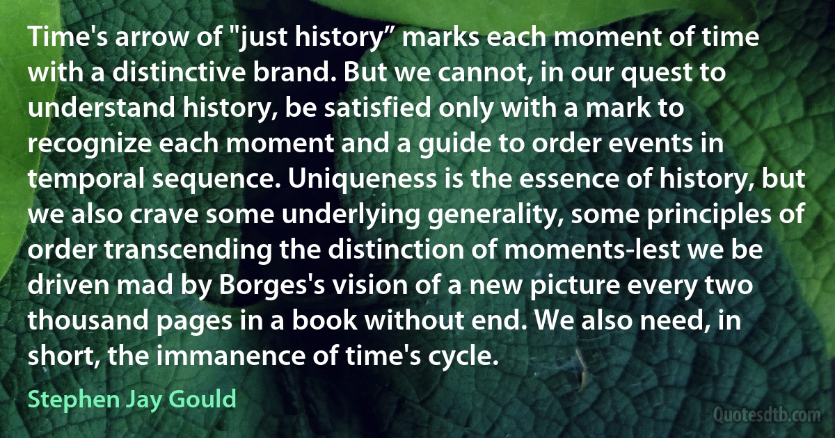 Time's arrow of "just history” marks each moment of time with a distinctive brand. But we cannot, in our quest to understand history, be satisfied only with a mark to recognize each moment and a guide to order events in temporal sequence. Uniqueness is the essence of history, but we also crave some underlying generality, some principles of order transcending the distinction of moments-lest we be driven mad by Borges's vision of a new picture every two thousand pages in a book without end. We also need, in short, the immanence of time's cycle. (Stephen Jay Gould)