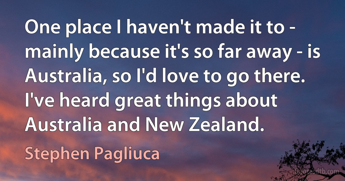 One place I haven't made it to - mainly because it's so far away - is Australia, so I'd love to go there. I've heard great things about Australia and New Zealand. (Stephen Pagliuca)