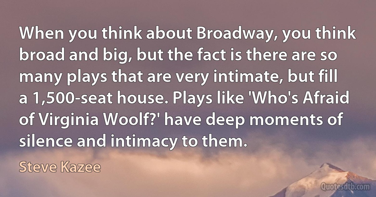 When you think about Broadway, you think broad and big, but the fact is there are so many plays that are very intimate, but fill a 1,500-seat house. Plays like 'Who's Afraid of Virginia Woolf?' have deep moments of silence and intimacy to them. (Steve Kazee)