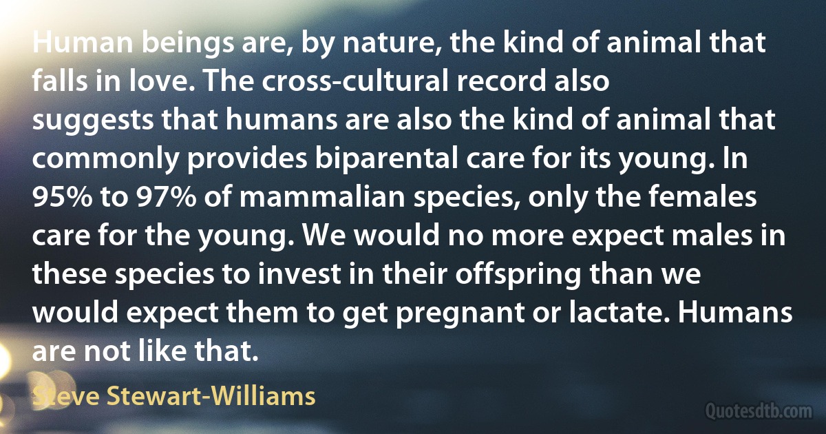 Human beings are, by nature, the kind of animal that falls in love. The cross-cultural record also suggests that humans are also the kind of animal that commonly provides biparental care for its young. In 95% to 97% of mammalian species, only the females care for the young. We would no more expect males in these species to invest in their offspring than we would expect them to get pregnant or lactate. Humans are not like that. (Steve Stewart-Williams)