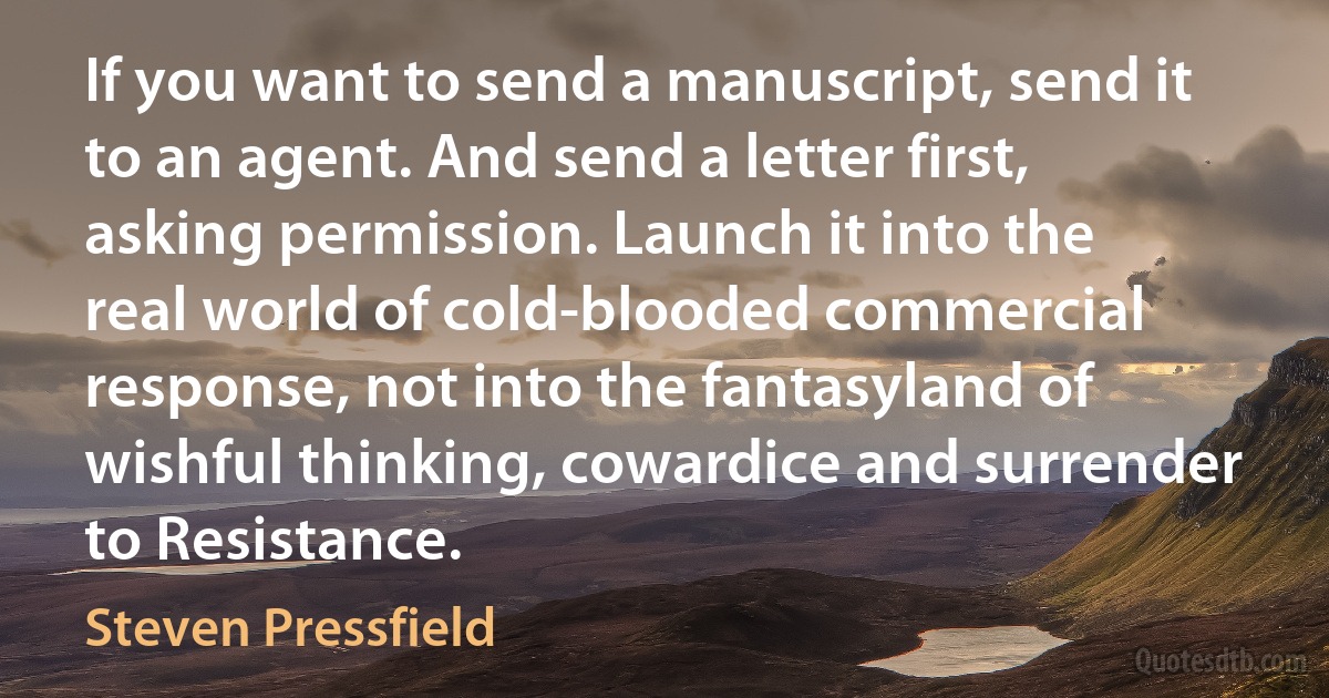 If you want to send a manuscript, send it to an agent. And send a letter first, asking permission. Launch it into the real world of cold-blooded commercial response, not into the fantasyland of wishful thinking, cowardice and surrender to Resistance. (Steven Pressfield)