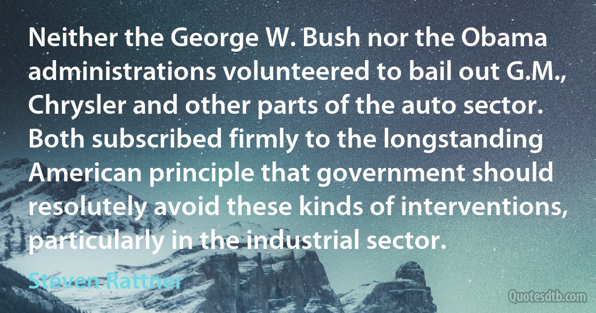 Neither the George W. Bush nor the Obama administrations volunteered to bail out G.M., Chrysler and other parts of the auto sector. Both subscribed firmly to the longstanding American principle that government should resolutely avoid these kinds of interventions, particularly in the industrial sector. (Steven Rattner)