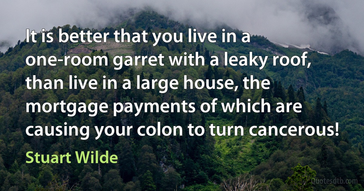 It is better that you live in a one-room garret with a leaky roof, than live in a large house, the mortgage payments of which are causing your colon to turn cancerous! (Stuart Wilde)