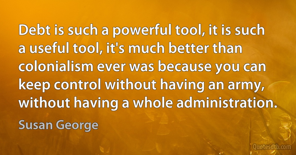 Debt is such a powerful tool, it is such a useful tool, it's much better than colonialism ever was because you can keep control without having an army, without having a whole administration. (Susan George)