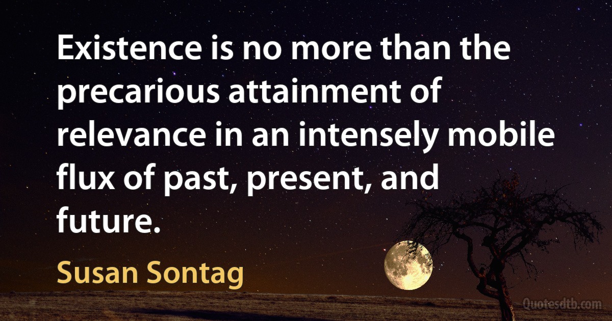 Existence is no more than the precarious attainment of relevance in an intensely mobile flux of past, present, and future. (Susan Sontag)