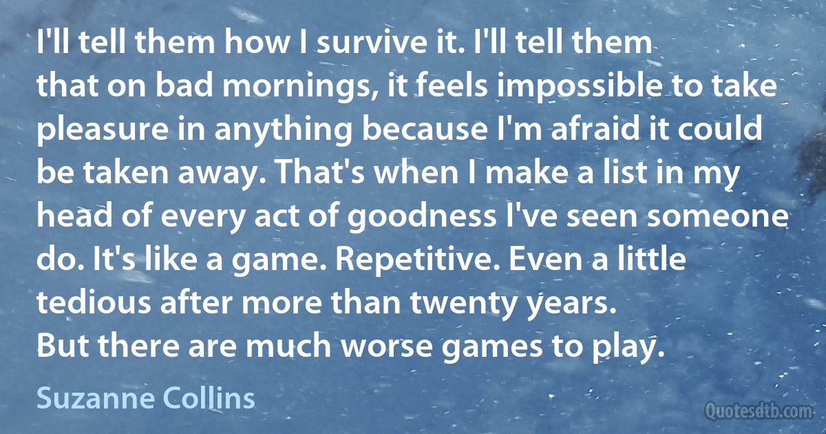 I'll tell them how I survive it. I'll tell them that on bad mornings, it feels impossible to take pleasure in anything because I'm afraid it could be taken away. That's when I make a list in my head of every act of goodness I've seen someone do. It's like a game. Repetitive. Even a little tedious after more than twenty years.
But there are much worse games to play. (Suzanne Collins)