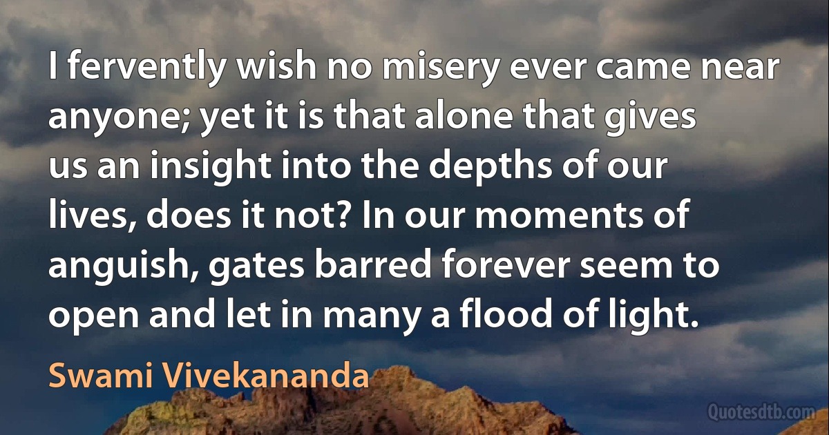 I fervently wish no misery ever came near anyone; yet it is that alone that gives us an insight into the depths of our lives, does it not? In our moments of anguish, gates barred forever seem to open and let in many a flood of light. (Swami Vivekananda)