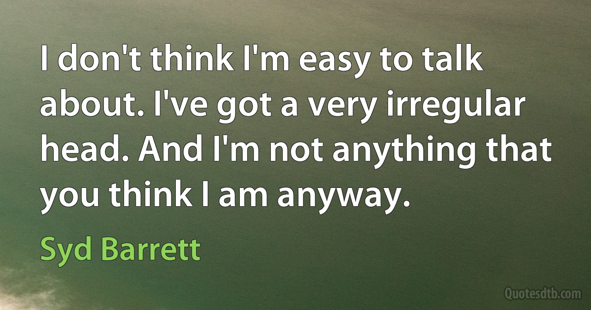 I don't think I'm easy to talk about. I've got a very irregular head. And I'm not anything that you think I am anyway. (Syd Barrett)