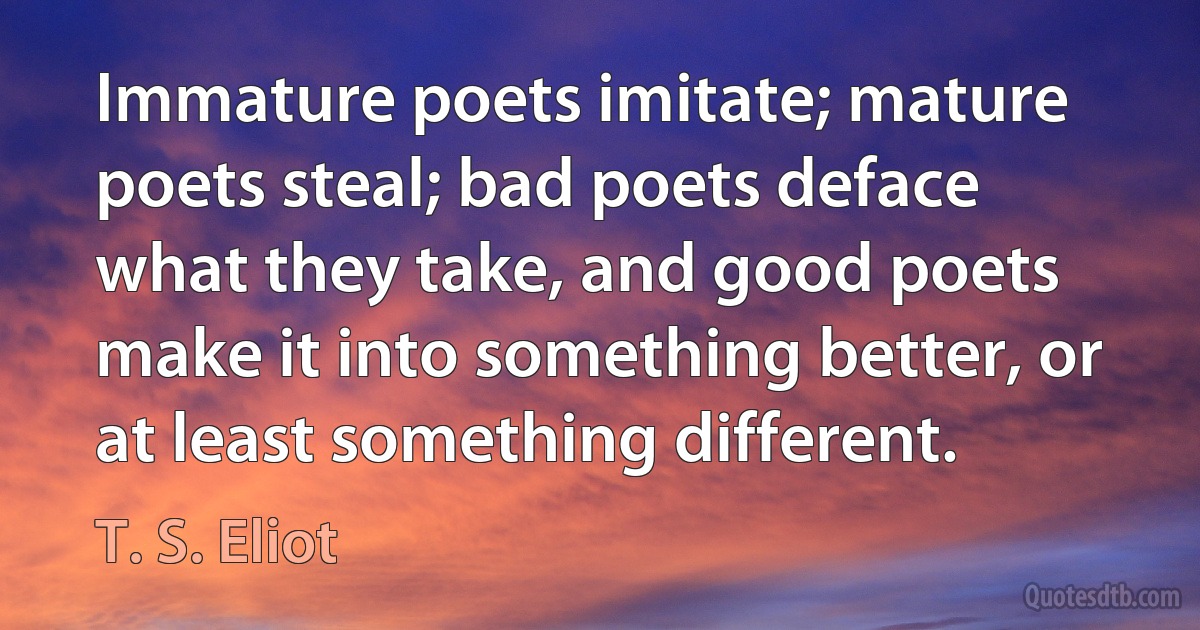 Immature poets imitate; mature poets steal; bad poets deface what they take, and good poets make it into something better, or at least something different. (T. S. Eliot)