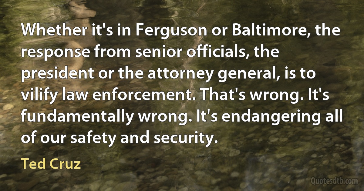 Whether it's in Ferguson or Baltimore, the response from senior officials, the president or the attorney general, is to vilify law enforcement. That's wrong. It's fundamentally wrong. It's endangering all of our safety and security. (Ted Cruz)