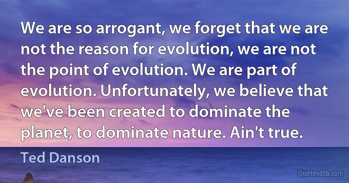 We are so arrogant, we forget that we are not the reason for evolution, we are not the point of evolution. We are part of evolution. Unfortunately, we believe that we've been created to dominate the planet, to dominate nature. Ain't true. (Ted Danson)