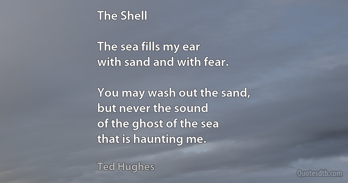 The Shell

The sea fills my ear
with sand and with fear.

You may wash out the sand,
but never the sound
of the ghost of the sea
that is haunting me. (Ted Hughes)