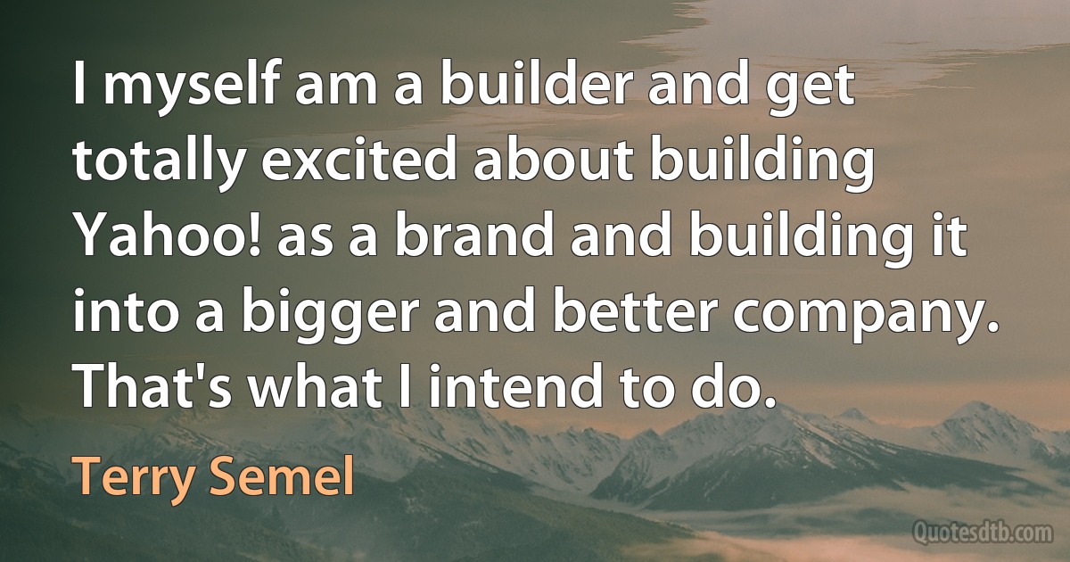 I myself am a builder and get totally excited about building Yahoo! as a brand and building it into a bigger and better company. That's what I intend to do. (Terry Semel)