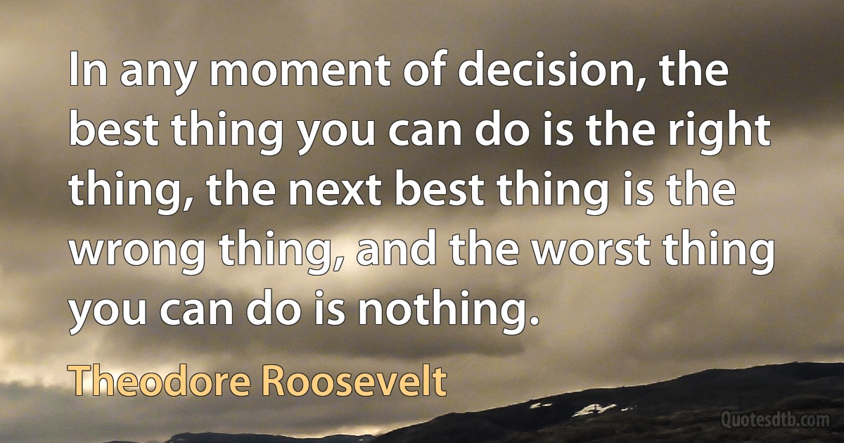 In any moment of decision, the best thing you can do is the right thing, the next best thing is the wrong thing, and the worst thing you can do is nothing. (Theodore Roosevelt)