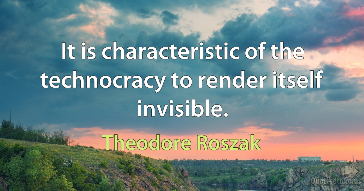 It is characteristic of the technocracy to render itself invisible. (Theodore Roszak)