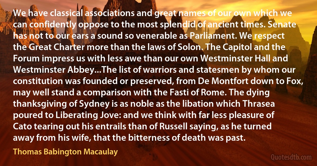 We have classical associations and great names of our own which we can confidently oppose to the most splendid of ancient times. Senate has not to our ears a sound so venerable as Parliament. We respect the Great Charter more than the laws of Solon. The Capitol and the Forum impress us with less awe than our own Westminster Hall and Westminster Abbey...The list of warriors and statesmen by whom our constitution was founded or preserved, from De Montfort down to Fox, may well stand a comparison with the Fasti of Rome. The dying thanksgiving of Sydney is as noble as the libation which Thrasea poured to Liberating Jove: and we think with far less pleasure of Cato tearing out his entrails than of Russell saying, as he turned away from his wife, that the bitterness of death was past. (Thomas Babington Macaulay)