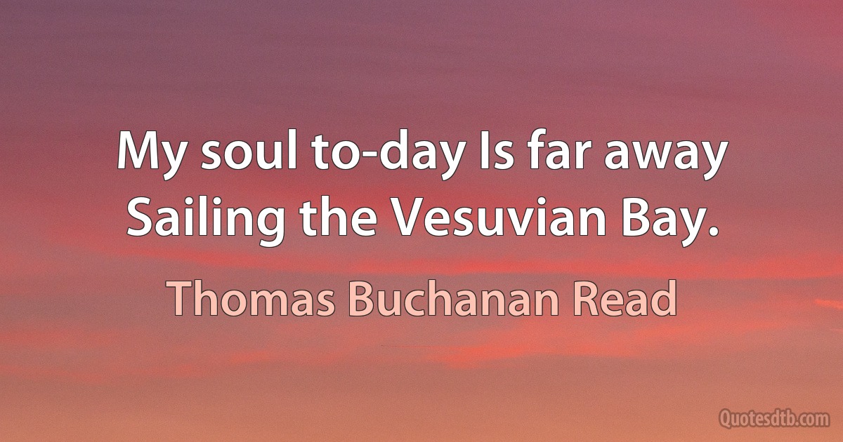 My soul to-day Is far away Sailing the Vesuvian Bay. (Thomas Buchanan Read)