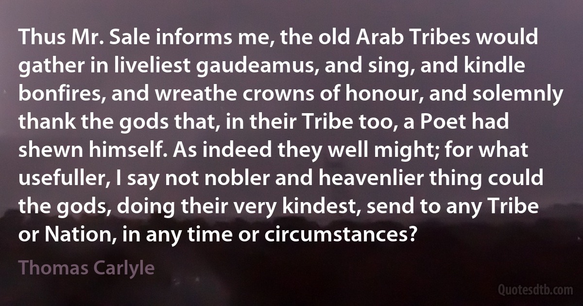 Thus Mr. Sale informs me, the old Arab Tribes would gather in liveliest gaudeamus, and sing, and kindle bonfires, and wreathe crowns of honour, and solemnly thank the gods that, in their Tribe too, a Poet had shewn himself. As indeed they well might; for what usefuller, I say not nobler and heavenlier thing could the gods, doing their very kindest, send to any Tribe or Nation, in any time or circumstances? (Thomas Carlyle)