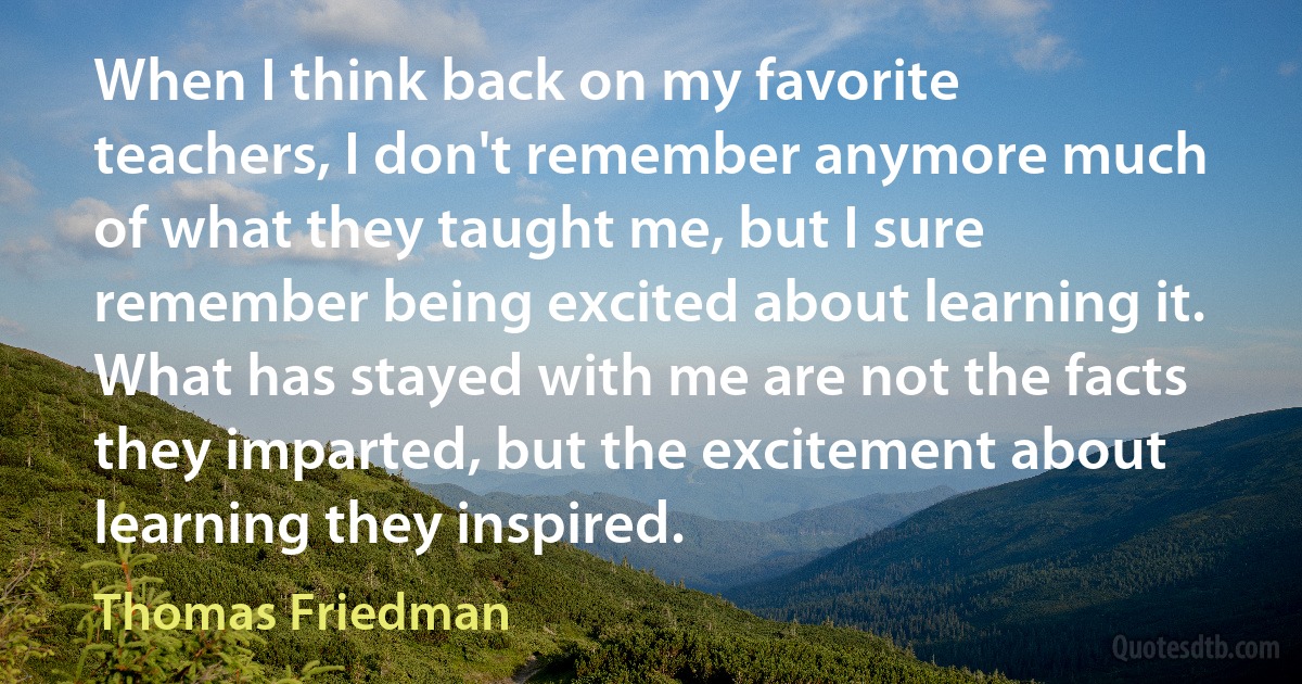 When I think back on my favorite teachers, I don't remember anymore much of what they taught me, but I sure remember being excited about learning it. What has stayed with me are not the facts they imparted, but the excitement about learning they inspired. (Thomas Friedman)