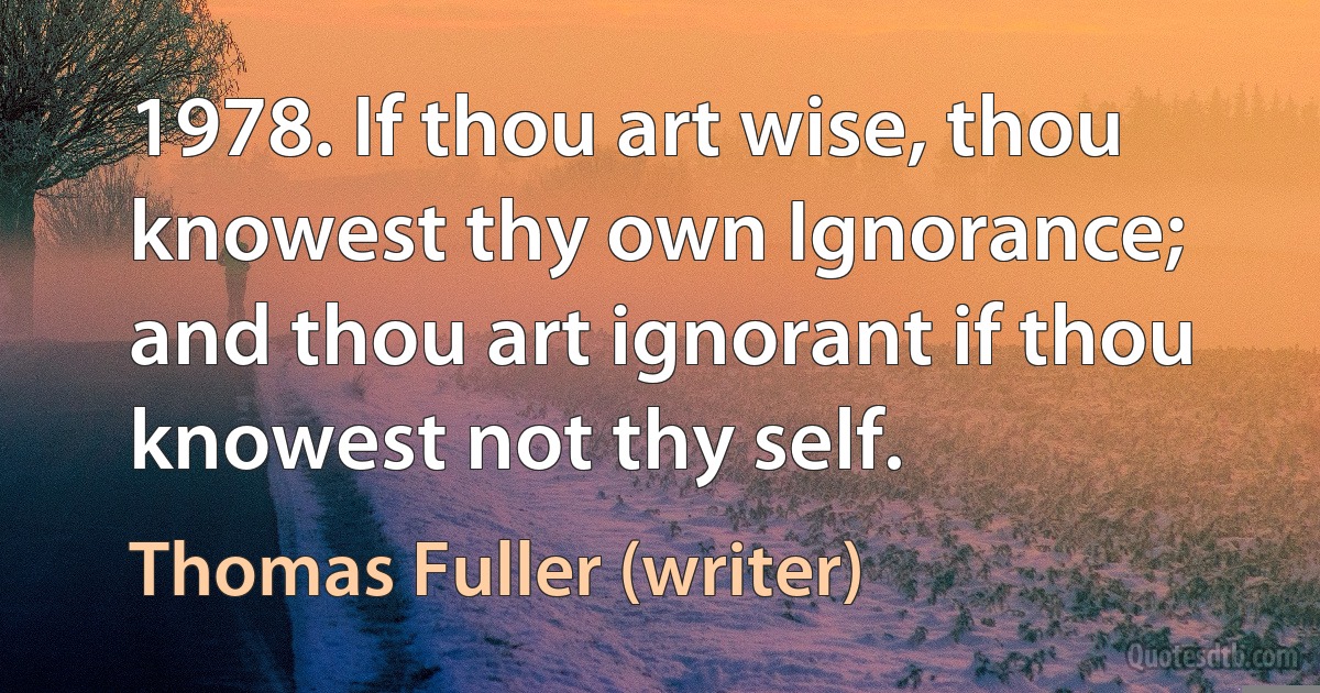 1978. If thou art wise, thou knowest thy own Ignorance; and thou art ignorant if thou knowest not thy self. (Thomas Fuller (writer))