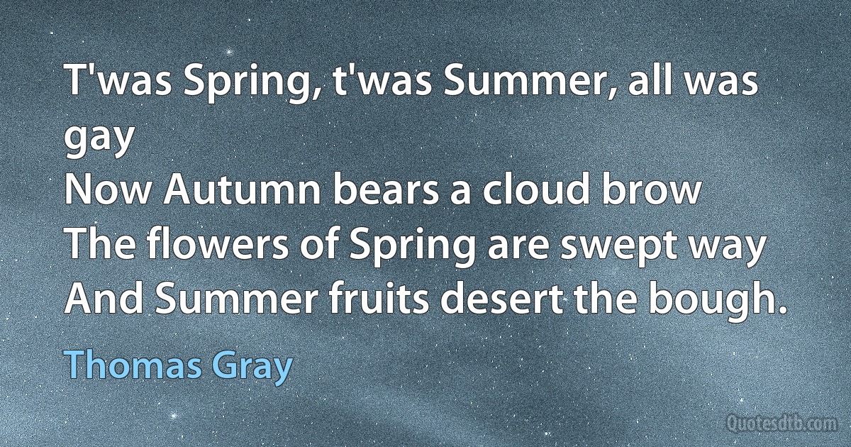 T'was Spring, t'was Summer, all was gay
Now Autumn bears a cloud brow
The flowers of Spring are swept way
And Summer fruits desert the bough. (Thomas Gray)