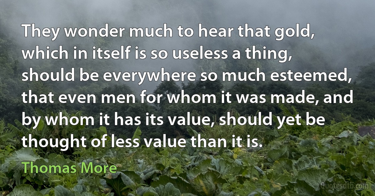 They wonder much to hear that gold, which in itself is so useless a thing, should be everywhere so much esteemed, that even men for whom it was made, and by whom it has its value, should yet be thought of less value than it is. (Thomas More)