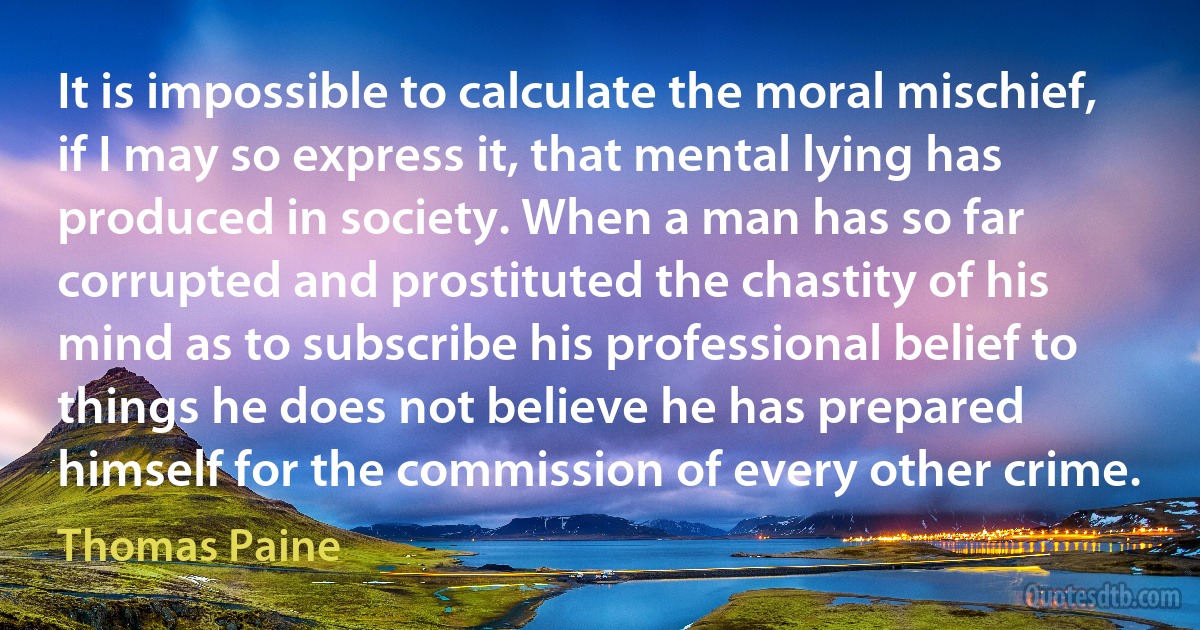 It is impossible to calculate the moral mischief, if I may so express it, that mental lying has produced in society. When a man has so far corrupted and prostituted the chastity of his mind as to subscribe his professional belief to things he does not believe he has prepared himself for the commission of every other crime. (Thomas Paine)