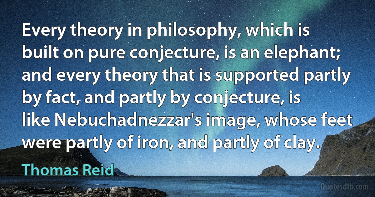 Every theory in philosophy, which is built on pure conjecture, is an elephant; and every theory that is supported partly by fact, and partly by conjecture, is like Nebuchadnezzar's image, whose feet were partly of iron, and partly of clay. (Thomas Reid)