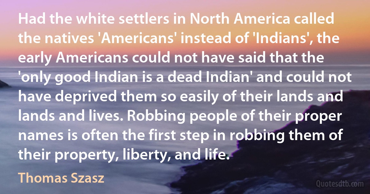 Had the white settlers in North America called the natives 'Americans' instead of 'Indians', the early Americans could not have said that the 'only good Indian is a dead Indian' and could not have deprived them so easily of their lands and lands and lives. Robbing people of their proper names is often the first step in robbing them of their property, liberty, and life. (Thomas Szasz)