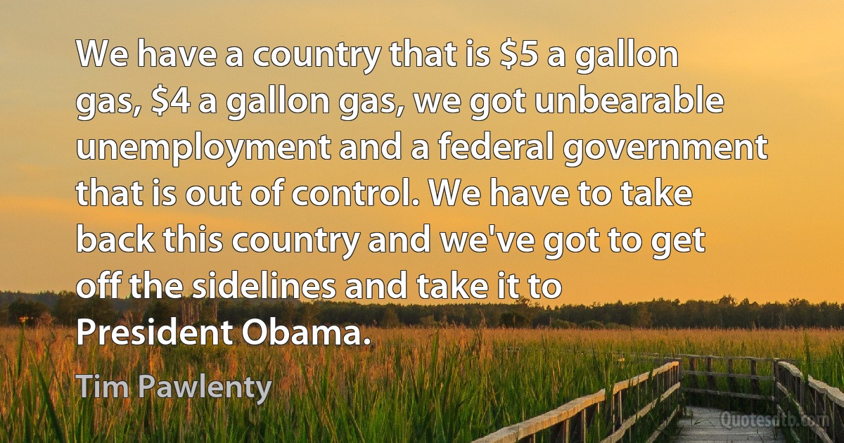 We have a country that is $5 a gallon gas, $4 a gallon gas, we got unbearable unemployment and a federal government that is out of control. We have to take back this country and we've got to get off the sidelines and take it to President Obama. (Tim Pawlenty)