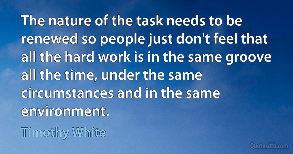 The nature of the task needs to be renewed so people just don't feel that all the hard work is in the same groove all the time, under the same circumstances and in the same environment. (Timothy White)