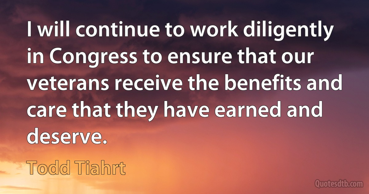 I will continue to work diligently in Congress to ensure that our veterans receive the benefits and care that they have earned and deserve. (Todd Tiahrt)