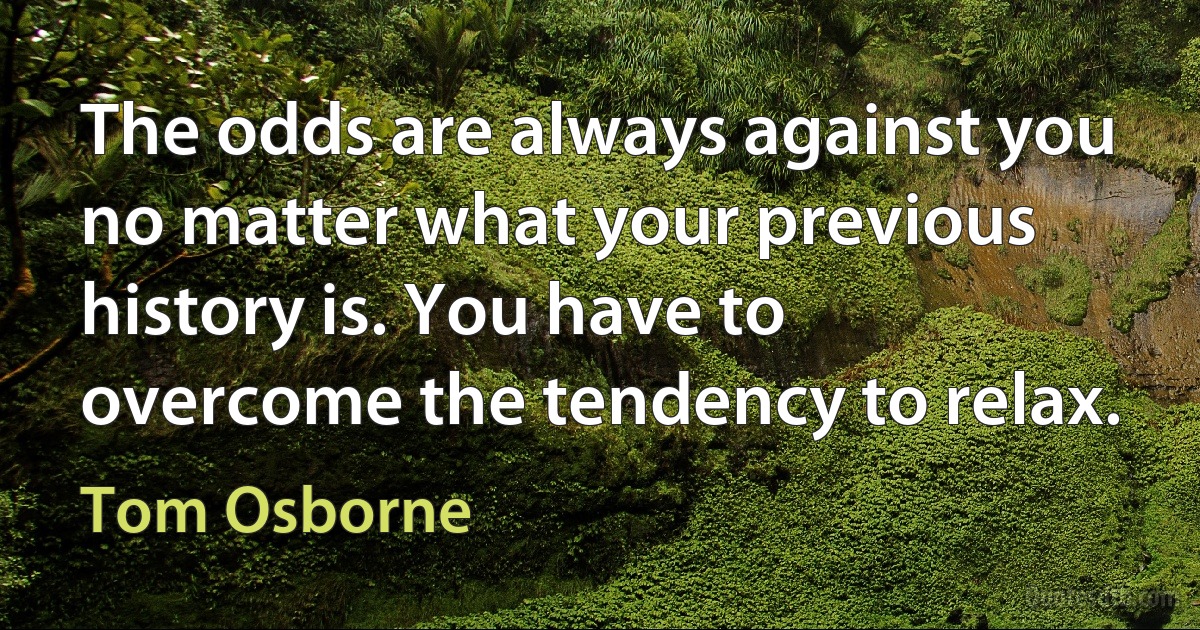 The odds are always against you no matter what your previous history is. You have to overcome the tendency to relax. (Tom Osborne)