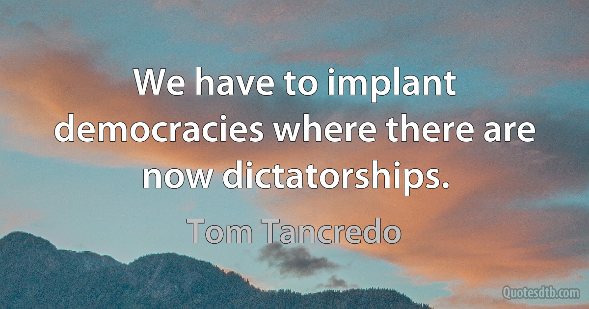 We have to implant democracies where there are now dictatorships. (Tom Tancredo)