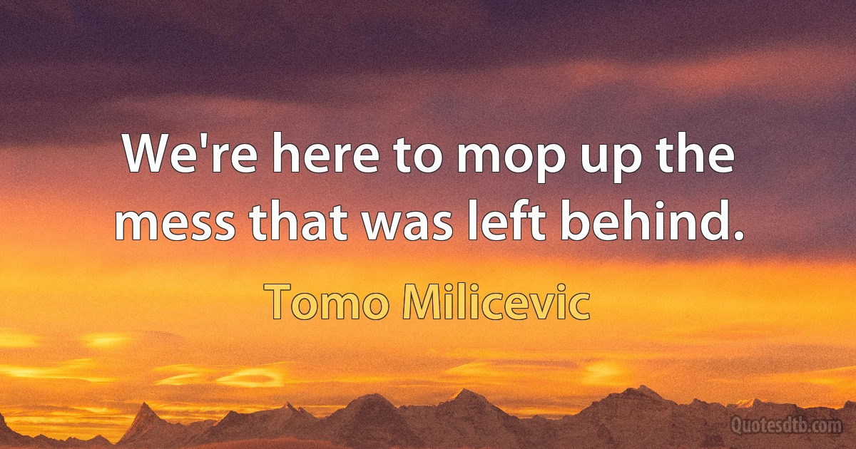 We're here to mop up the mess that was left behind. (Tomo Milicevic)