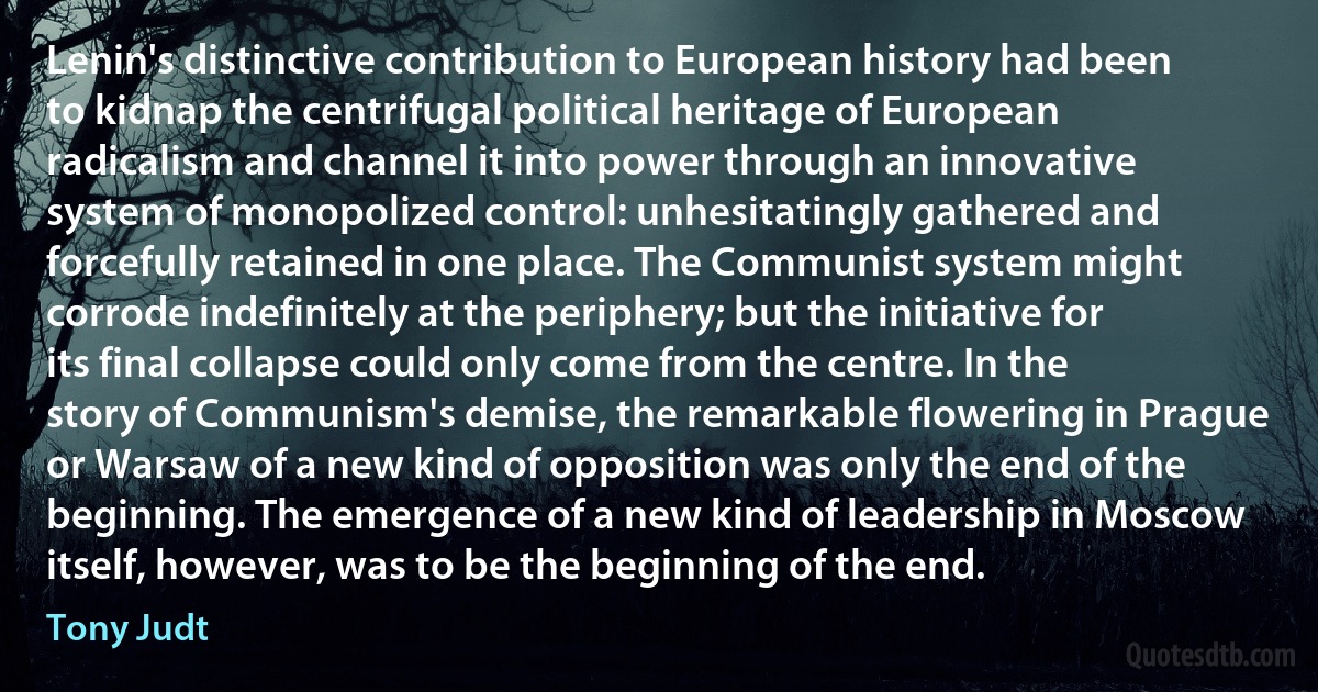 Lenin's distinctive contribution to European history had been to kidnap the centrifugal political heritage of European radicalism and channel it into power through an innovative system of monopolized control: unhesitatingly gathered and forcefully retained in one place. The Communist system might corrode indefinitely at the periphery; but the initiative for its final collapse could only come from the centre. In the story of Communism's demise, the remarkable flowering in Prague or Warsaw of a new kind of opposition was only the end of the beginning. The emergence of a new kind of leadership in Moscow itself, however, was to be the beginning of the end. (Tony Judt)