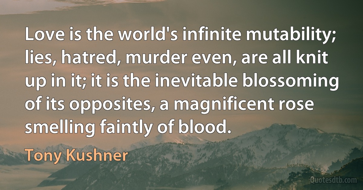 Love is the world's infinite mutability; lies, hatred, murder even, are all knit up in it; it is the inevitable blossoming of its opposites, a magnificent rose smelling faintly of blood. (Tony Kushner)