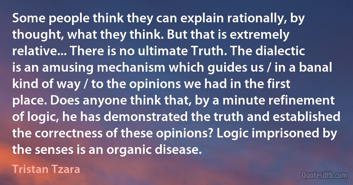 Some people think they can explain rationally, by thought, what they think. But that is extremely relative... There is no ultimate Truth. The dialectic is an amusing mechanism which guides us / in a banal kind of way / to the opinions we had in the first place. Does anyone think that, by a minute refinement of logic, he has demonstrated the truth and established the correctness of these opinions? Logic imprisoned by the senses is an organic disease. (Tristan Tzara)