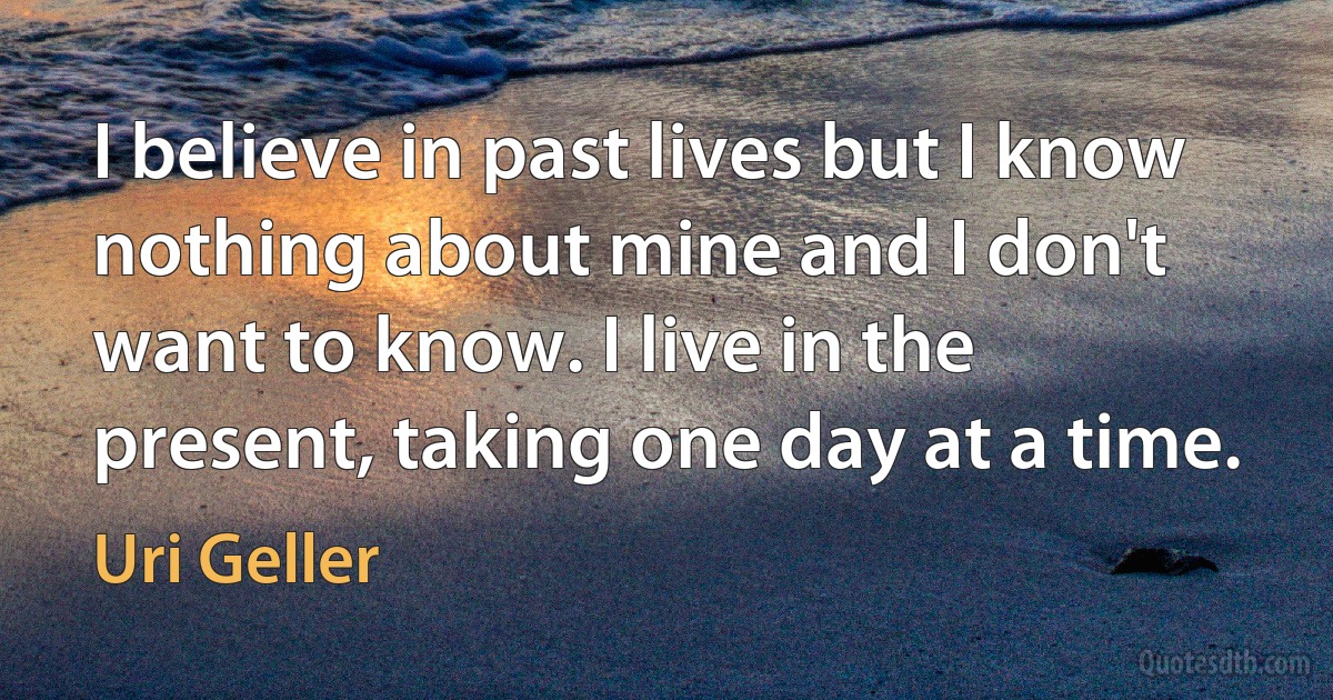 I believe in past lives but I know nothing about mine and I don't want to know. I live in the present, taking one day at a time. (Uri Geller)