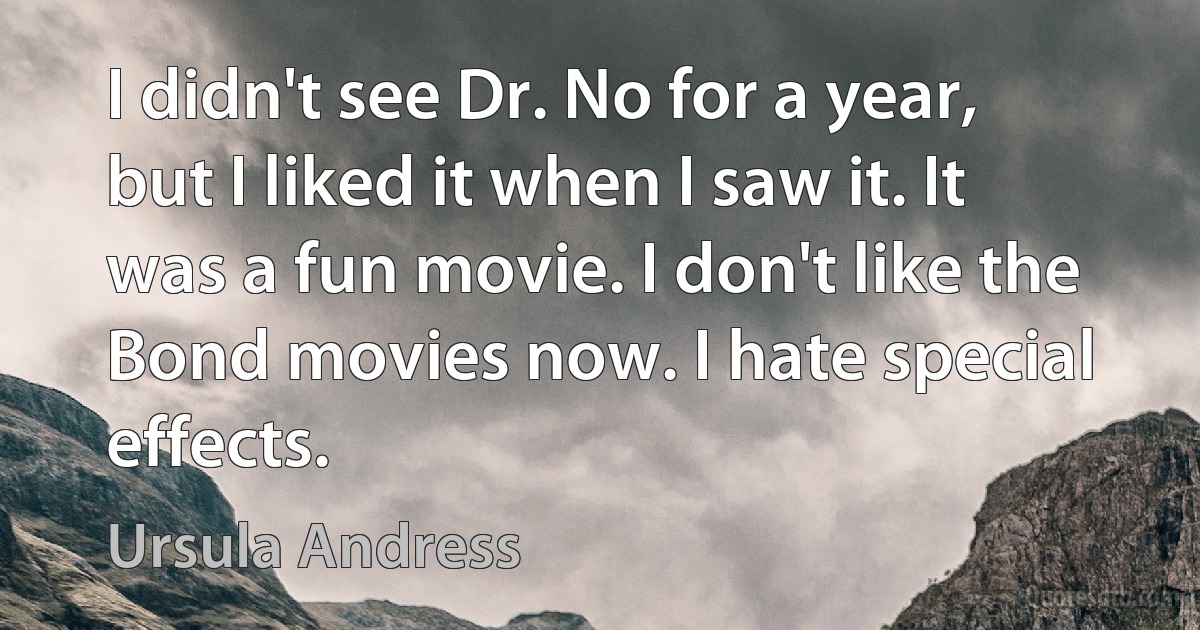 I didn't see Dr. No for a year, but I liked it when I saw it. It was a fun movie. I don't like the Bond movies now. I hate special effects. (Ursula Andress)